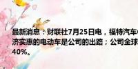 最新消息：财联社7月25日电，福特汽车CEO表示，公司相信小型、经济实惠的电动车是公司的出路；公司全球混合动力产品组合今年将增长40%。