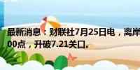 最新消息：财联社7月25日电，离岸人民币兑美元日内涨超500点，升破7.21关口。