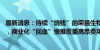 最新消息：持续“烧钱”的荣昌生物：上市至今募资近80亿，商业化“回血”慢难覆盖高昂费用