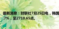 最新消息：财联社7月25日电，韩国综合股价指数收盘下跌1.7%，至2710.65点。