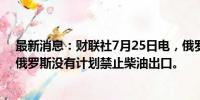 最新消息：财联社7月25日电，俄罗斯副总理诺瓦克表示，俄罗斯没有计划禁止柴油出口。