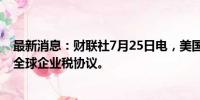 最新消息：财联社7月25日电，美国财长耶伦敦促国会批准全球企业税协议。