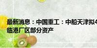 最新消息：中国重工：中船天津拟40.44亿元购买港船重工临港厂区部分资产