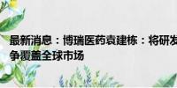 最新消息：博瑞医药袁建栋：将研发“减肥药”迭代产品 力争覆盖全球市场