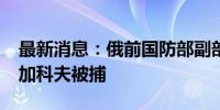 最新消息：俄前国防部副部长德米特里·布尔加科夫被捕