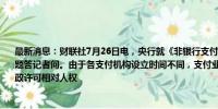 最新消息：财联社7月26日电，央行就《非银行支付机构监督管理条例实施细则》有关问题答记者问。由于各支付机构设立时间不同，支付业务许可证到期日也不同。为保障行政许可相对人权