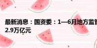 最新消息：国资委：1—6月地方监管企业完成固定资产投资2.9万亿元