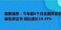 最新消息：今年前6个月全国贸促系统累计签发原产地证书等各类证书 同比增长19.39%