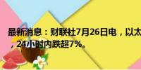 最新消息：财联社7月26日电，以太坊回落至3100美元下方，24小时内跌超7%。