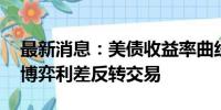 最新消息：美债收益率曲线走向正常化 市场博弈利差反转交易