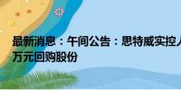 最新消息：午间公告：思特威实控人提议2000万元至4000万元回购股份