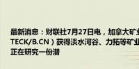 最新消息：财联社7月27日电，加拿大矿业公司Teck Resources Ltd.（TECK/B.CN）获得淡水河谷、力拓等矿业巨头的并购意向，Teck内部正在研究一份潜