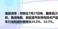 最新消息：财联社7月27日电，国家统计局数据显示，上半年，智能手机、集成电路、新能源汽车等高技术产品产销较快增长，带动电子、汽车行业利润分别增长24.0%、10.7%。