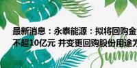 最新消息：永泰能源：拟将回购金额调整为不低于5亿元、不超10亿元 并变更回购股份用途为注销