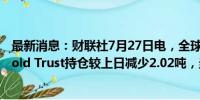 最新消息：财联社7月27日电，全球最大黄金ETF--SPDR Gold Trust持仓较上日减少2.02吨，当前持仓量为843.17吨。