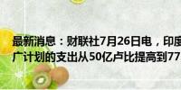 最新消息：财联社7月26日电，印度政府称，将电动出行推广计划的支出从50亿卢比提高到77.8亿卢比。