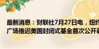 最新消息：财联社7月27日电，纽约证交所网站显示，潘兴广场推迟美国封闭式基金首次公开募股。