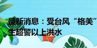 最新消息：受台风“格美”影响 18条河流发生超警以上洪水