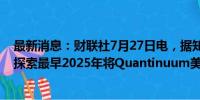 最新消息：财联社7月27日电，据知情人士透露，霍尼韦尔探索最早2025年将Quantinuum美国IPO的可行性。