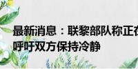 最新消息：联黎部队称正在与黎以双方接触 呼吁双方保持冷静