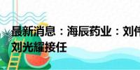 最新消息：海辰药业：刘伟成辞去副总职务，刘光耀接任