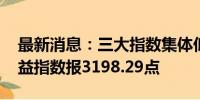 最新消息：三大指数集体低开 上证综合全收益指数报3198.29点