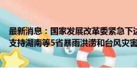 最新消息：国家发展改革委紧急下达5亿元中央预算内投资 支持湖南等5省暴雨洪涝和台风灾害灾后应急恢复