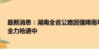 最新消息：湖南全省公路因强降雨导致阻断60处 目前正在全力抢通中