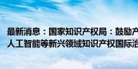 最新消息：国家知识产权局：鼓励产业界更多参与数字经济、人工智能等新兴领域知识产权国际治理