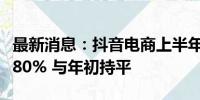 最新消息：抖音电商上半年月均商家留存率达80% 与年初持平