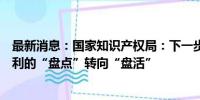 最新消息：国家知识产权局：下一步将把工作重心从存量专利的“盘点”转向“盘活”