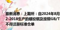 最新消息：上期所：自2024年8月19日起 按照GB/T 1499.2-2018生产的螺纹钢及按照GB/T 1499.1-2017生产的线材不得注册标准仓单