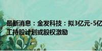 最新消息：金发科技：拟3亿元-5亿元回购股份 用于实施员工持股计划或股权激励