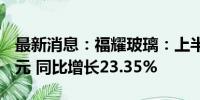 最新消息：福耀玻璃：上半年净利润34.99亿元 同比增长23.35%