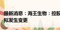 最新消息：海王生物：控股股东、实际控制人拟发生变更