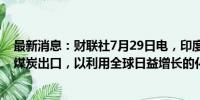 最新消息：财联社7月29日电，印度政府表示，将积极促进煤炭出口，以利用全球日益增长的化石燃料需求。