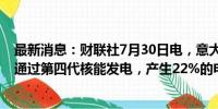 最新消息：财联社7月30日电，意大利计划在2030年以后，通过第四代核能发电，产生22%的电力。