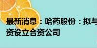 最新消息：哈药股份：拟与七台河城投共同投资设立合资公司