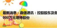 最新消息：鼎信通讯：控股股东及部分董监高拟1200万元-2000万元增持股份