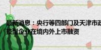 最新消息：央行等四部门及天津市政府：鼓励符合条件的科技型企业在境内外上市融资