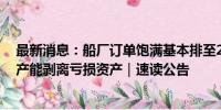 最新消息：船厂订单饱满基本排至2028年 中国重工出手扩产能剥离亏损资产｜速读公告