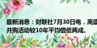 最新消息：财联社7月30日电，高盛CEO所罗门表示，目前并购活动较10年平均值低两成。