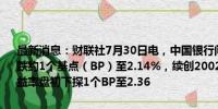 最新消息：财联社7月30日电，中国银行间债市10年国债收益率盘初续跌约1个基点（BP）至2.14%，续创2002年4月以来新低；30年国债收益率盘初下探1个BP至2.36