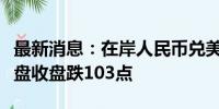 最新消息：在岸人民币兑美元较上一交易日夜盘收盘跌103点