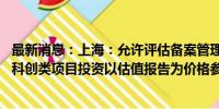 最新消息：上海：允许评估备案管理单位制定估值管理制度 科创类项目投资以估值报告为价格参考依据