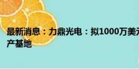 最新消息：力鼎光电：拟1000万美元在马来西亚投资建设生产基地