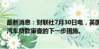 最新消息：财联社7月30日电，英国计划于2025年5月公布汽车贷款审查的下一步措施。