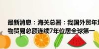 最新消息：海关总署：我国外贸年均增长近1.6万亿元，货物贸易总额连续7年位居全球第一