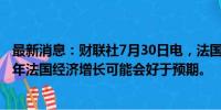 最新消息：财联社7月30日电，法国财长勒梅尔表示，2024年法国经济增长可能会好于预期。