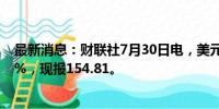 最新消息：财联社7月30日电，美元兑日元日内涨幅达0.50%，现报154.81。